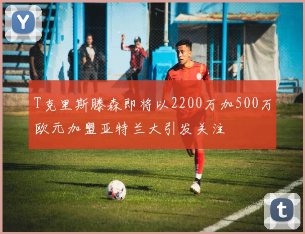 T克里斯滕森即将以2200万加500万欧元加盟亚特兰大引发关注