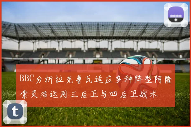 BBC分析拉克鲁瓦适应多种阵型阿隆索灵活运用三后卫与四后卫战术
