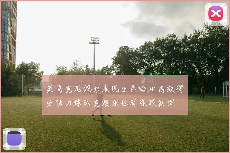 菜鸟克尼佩尔表现出色哈珀高效得分助力球队克赖尔也有亮眼发挥
