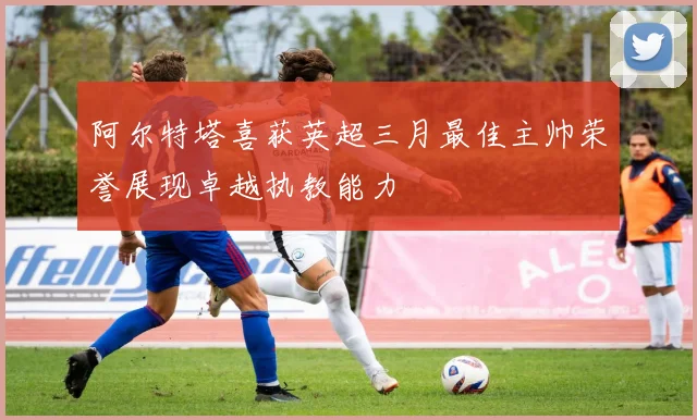 阿尔特塔喜获英超三月最佳主帅荣誉展现卓越执教能力