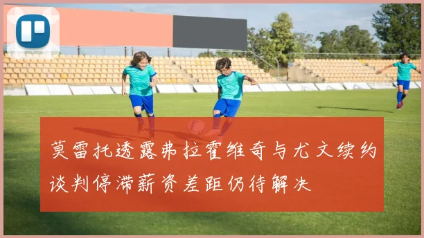 莫雷托透露弗拉霍维奇与尤文续约谈判停滞薪资差距仍待解决