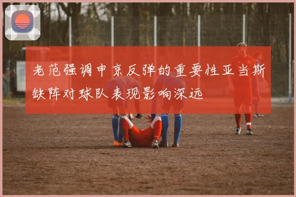 老范强调申京反弹的重要性亚当斯缺阵对球队表现影响深远