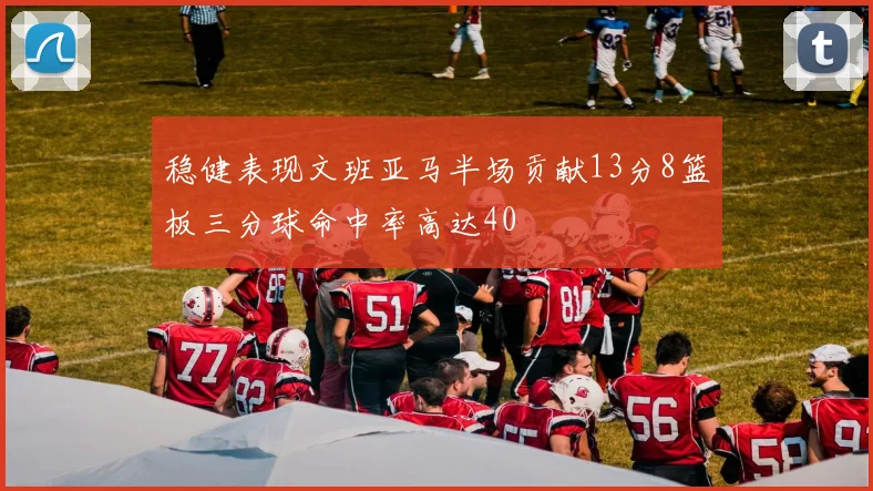 稳健表现文班亚马半场贡献13分8篮板三分球命中率高达40