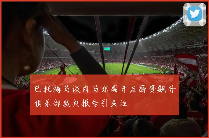 巴托梅乌谈内马尔离开后薪资飙升俱乐部裁判报告引关注