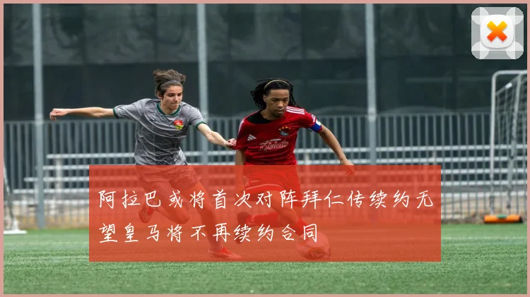 阿拉巴或将首次对阵拜仁传续约无望皇马将不再续约合同