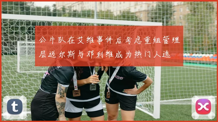 公牛队在艾维事件后考虑重组管理层迈尔斯与邓利维成为热门人选