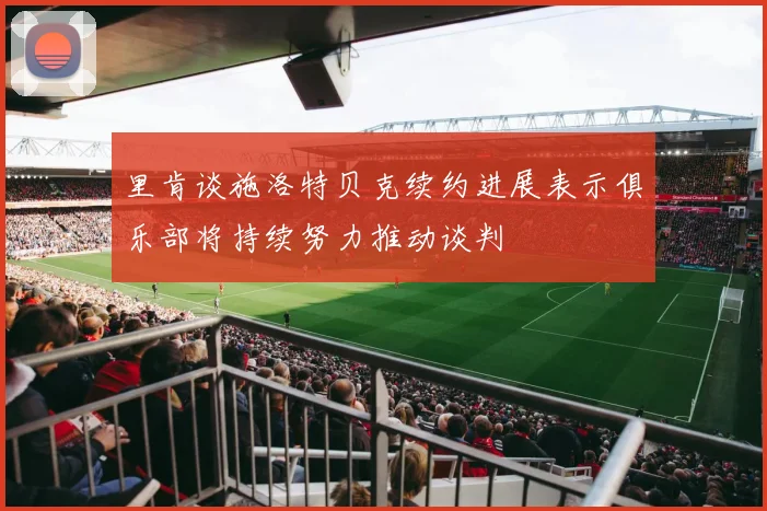 里肯谈施洛特贝克续约进展表示俱乐部将持续努力推动谈判