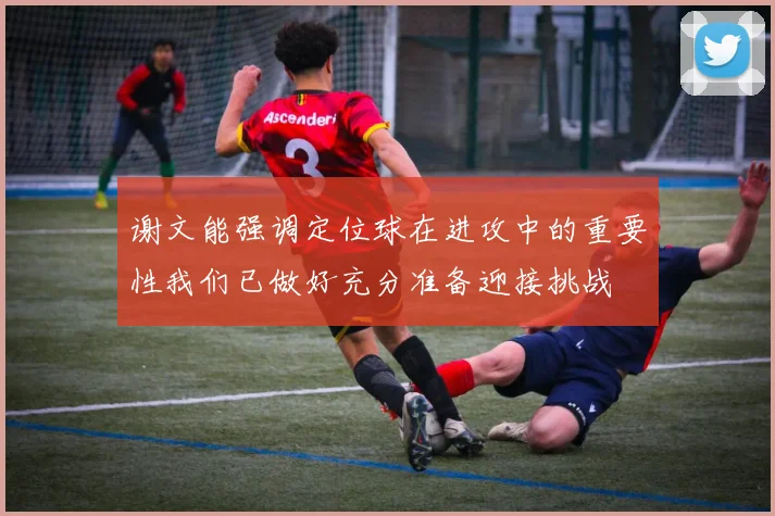 谢文能强调定位球在进攻中的重要性我们已做好充分准备迎接挑战