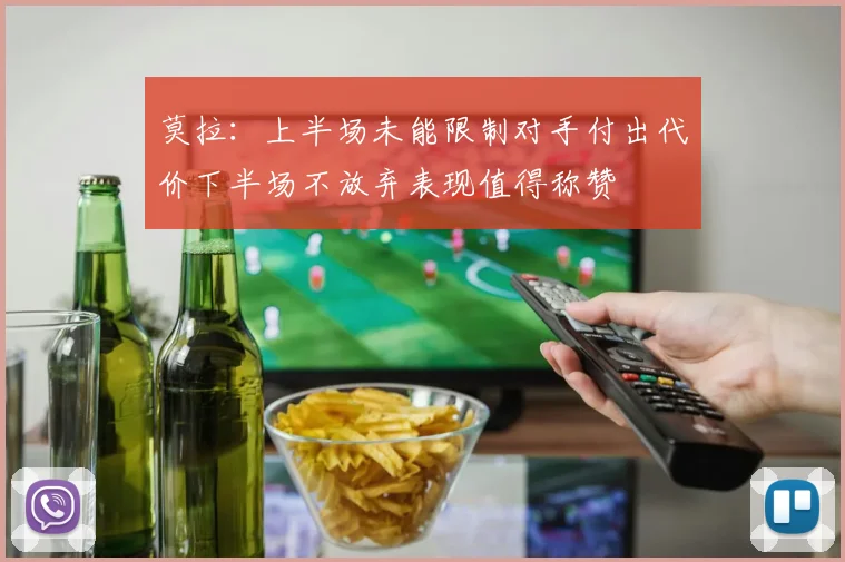 莫拉：上半场未能限制对手付出代价下半场不放弃表现值得称赞