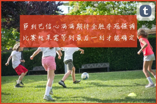 萨利巴信心满满期待全胜夺冠强调比赛结果需等到最后一刻才能确定