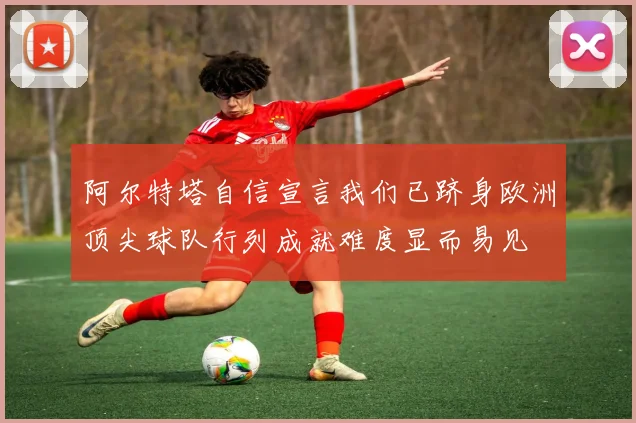 阿尔特塔自信宣言我们已跻身欧洲顶尖球队行列成就难度显而易见