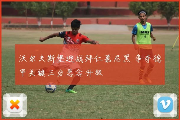 沃尔夫斯堡迎战拜仁慕尼黑 争夺德甲关键三分悬念升级