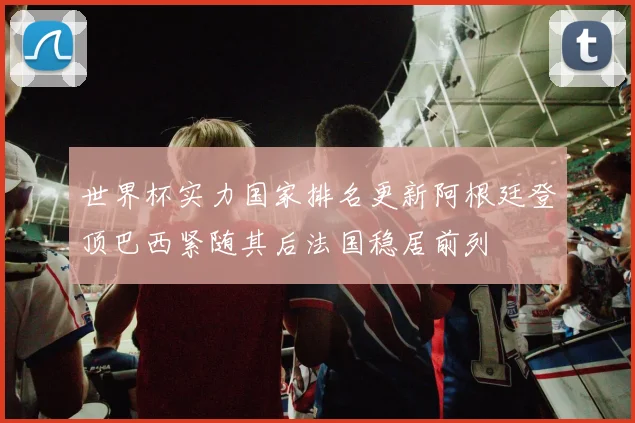世界杯实力国家排名更新阿根廷登顶巴西紧随其后法国稳居前列