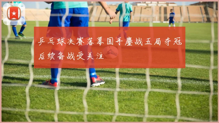 乒乓球决赛落幕国手鏖战五局夺冠后续备战受关注