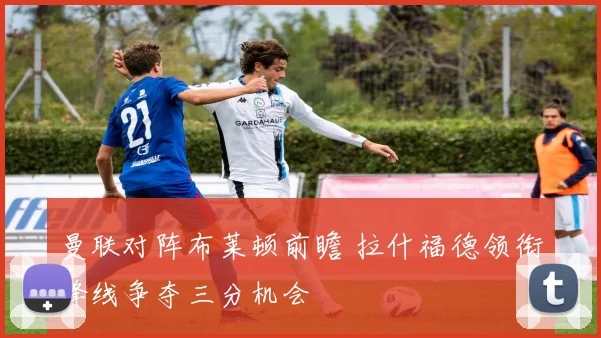 曼联对阵布莱顿前瞻 拉什福德领衔锋线争夺三分机会