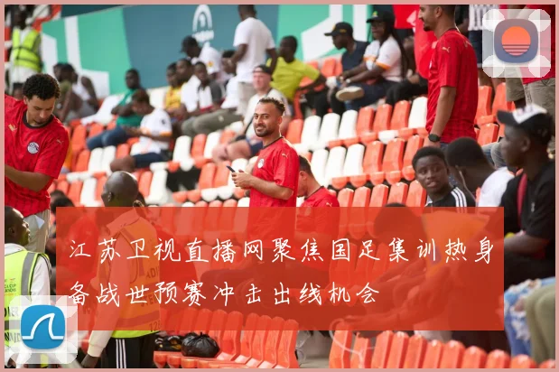 江苏卫视直播网聚焦国足集训热身备战世预赛冲击出线机会