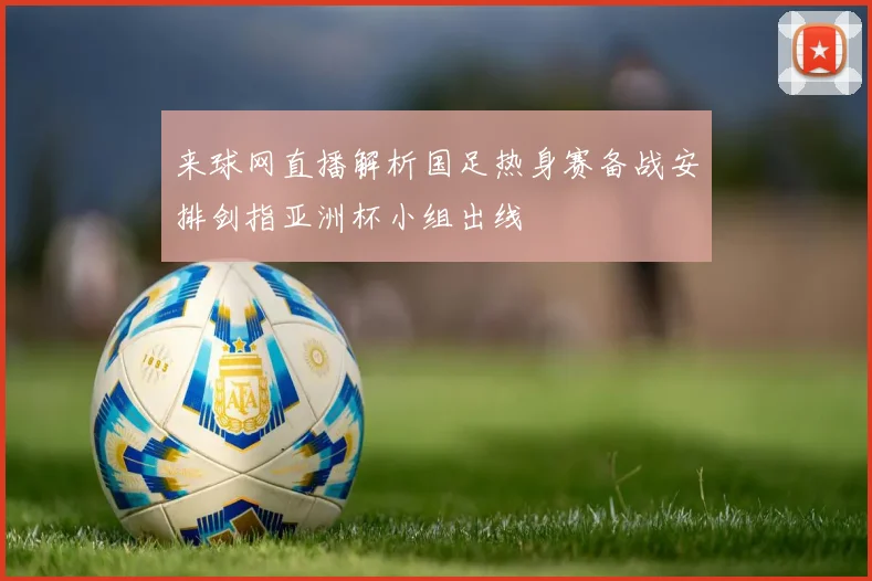 来球网直播解析国足热身赛备战安排剑指亚洲杯小组出线