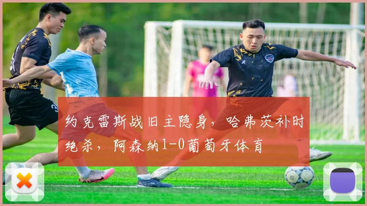 约克雷斯战旧主隐身，哈弗茨补时绝杀，阿森纳1-0葡萄牙体育