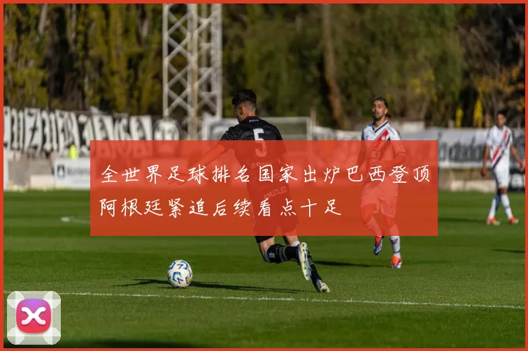 全世界足球排名国家出炉巴西登顶阿根廷紧追后续看点十足