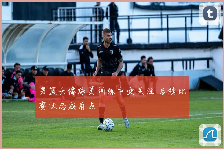 男篮头像球员训练中受关注 后续比赛状态成看点